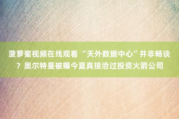 菠萝蜜视频在线观看 “天外数据中心”并非畅谈？奥尔特曼被曝今夏真接洽过投资火箭公司